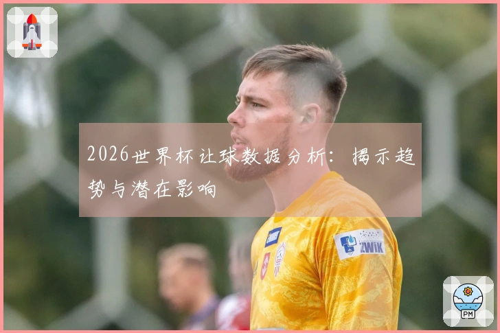 2026世界杯让球数据分析：揭示趋势与潜在影响